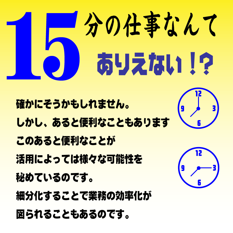 15分の仕事なんてありえない！？
確かにそうかもしれません。
しかし、あると便利なこともあります
このあると便利なことが
活用によっては様々な可能性を
秘めているのです。
細分化することで業務の効率化が
図られることもあるのです。