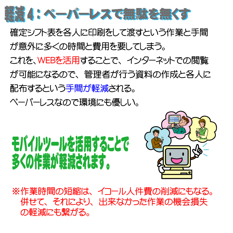 軽減4：ペーパーレスで無駄をなくす。確定シフト表を各人に印刷をして渡すという作業と手間が意外に多くの時間と費用を要してしまう。
これを、ＷＥＢを活用することで、インターネットでの閲覧が可能になるので、管理者が行う資料の作成と各人に配布するという手間が軽減される。ペーパーレスなので環境にも優しい。モバイルツールを活用することで
多くの作業が軽減されます。※作業時間の短縮は、イコール人件費の削減にもなる。併せて、それにより、出来なかった作業の機会損失の軽減にも繋がる。